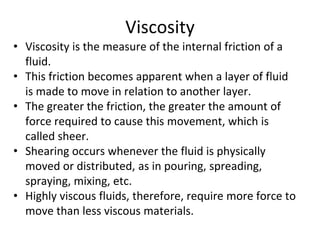 • Viscosity is the measure of the internal friction of a
fluid.
• This friction becomes apparent when a layer of fluid
is made to move in relation to another layer.
• The greater the friction, the greater the amount of
force required to cause this movement, which is
called sheer.
• Shearing occurs whenever the fluid is physically
moved or distributed, as in pouring, spreading,
spraying, mixing, etc.
• Highly viscous fluids, therefore, require more force to
move than less viscous materials.
Viscosity
 