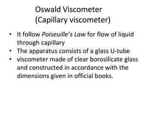 Oswald Viscometer
(Capillary viscometer)
• It follow Poiseuille’s Law for flow of liquid
through capillary
• The apparatus consists of a glass U-tube
• viscometer made of clear borosilicate glass
and constructed in accordance with the
dimensions given in official books.
 