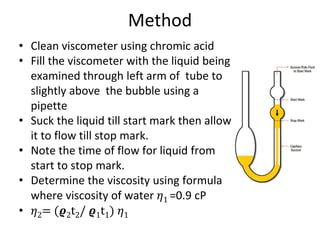 Method
• Clean viscometer using chromic acid
• Fill the viscometer with the liquid being
examined through left arm of tube to
slightly above the bubble using a
pipette
• Suck the liquid till start mark then allow
it to flow till stop mark.
• Note the time of flow for liquid from
start to stop mark.
• Determine the viscosity using formula
where viscosity of water 𝜂1 =0.9 cP
• 𝜂2= (𝝔2t2/ 𝝔1t1) 𝜂1
 