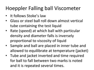Hoeppler Falling ball Viscometer
• It follows Stoke’s law
• Glass or steel ball roll down almost vertical
tube containing the test liquid
• Rate (speed) at which ball with particular
density and diameter falls is inversely
proportional to viscosity of liquid
• Sample and ball are placed in inner tube and
allowed to equilibrate at temperature (jacket)
• Tube and jacket inverted and time required
for ball to fall between two marks is noted
and it is repeated several times.
 