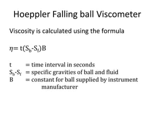 Hoeppler Falling ball Viscometer
Viscosity is calculated using the formula
𝜂= t(Sb-Sf)B
t = time interval in seconds
Sb-Sf = specific gravities of ball and fluid
B = constant for ball supplied by instrument
manufacturer
 