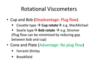 Rotational Viscometers
• Cup and Bob (Disadvantage: Plug flow)
▪ Couette type → Cup rotate→ e.g. MacMichael
▪ Searle type→ Bob rotate → e.g. Stromer
(Plug flow can be minimized by reducing gap
between bob and cup)
• Cone and Plate (Advantage: No plug flow)
▪ Ferranti Shirley
▪ Brookfield
 