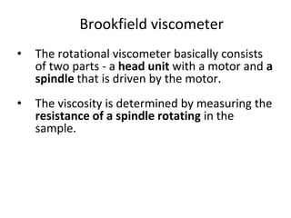 Brookfield viscometer
• The rotational viscometer basically consists
of two parts - a head unit with a motor and a
spindle that is driven by the motor.
• The viscosity is determined by measuring the
resistance of a spindle rotating in the
sample.
 