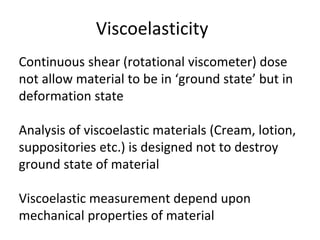 Viscoelasticity
Continuous shear (rotational viscometer) dose
not allow material to be in ‘ground state’ but in
deformation state
Analysis of viscoelastic materials (Cream, lotion,
suppositories etc.) is designed not to destroy
ground state of material
Viscoelastic measurement depend upon
mechanical properties of material
 