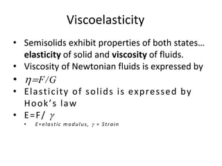 • Semisolids exhibit properties of both states…
elasticity of solid and viscosity of fluids.
• Viscosity of Newtonian fluids is expressed by
• =F/G
• Elasticity of solids is expressed by
Hook’s law
• E=F/ g
• E=elastic modulus, g = Strain
Viscoelasticity
 