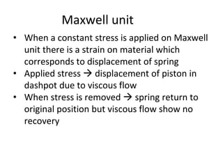 Maxwell unit
• When a constant stress is applied on Maxwell
unit there is a strain on material which
corresponds to displacement of spring
• Applied stress → displacement of piston in
dashpot due to viscous flow
• When stress is removed → spring return to
original position but viscous flow show no
recovery
 