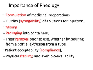 Importance of Rheology
– Formulation of medicinal preparations
– Fluidity (syringebility) of solutions for injection.
– Mixing
– Packaging into containers,
– Their removal prior to use, whether by pouring
from a bottle, extrusion from a tube
–Patient acceptability (compliance),
– Physical stability, and even bio-availability.
 
