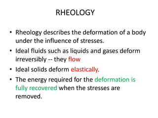 • Rheology describes the deformation of a body
under the influence of stresses.
• Ideal fluids such as liquids and gases deform
irreversibly -- they flow
• Ideal solids deform elastically.
• The energy required for the deformation is
fully recovered when the stresses are
removed.
RHEOLOGY
 