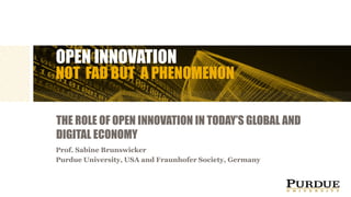 OPEN INNOVATION
NOT FAD BUT A PHENOMENON
THE ROLE OF OPEN INNOVATION IN TODAY’S GLOBAL AND
DIGITAL ECONOMY
Prof. Sabine Brunswicker
Purdue University, USA and Fraunhofer Society, Germany
 