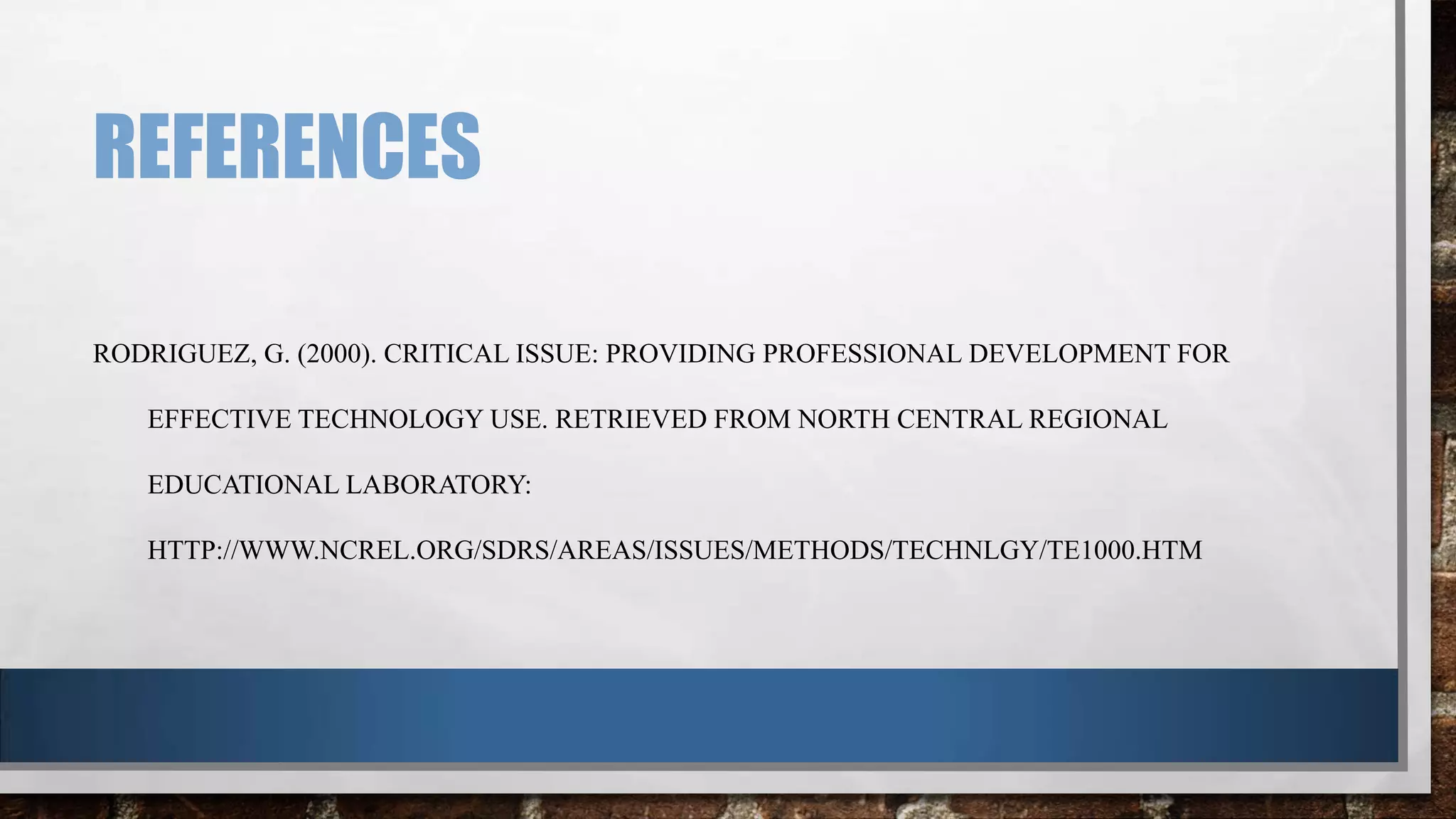 REFERENCES
RODRIGUEZ, G. (2000). CRITICAL ISSUE: PROVIDING PROFESSIONAL DEVELOPMENT FOR

EFFECTIVE TECHNOLOGY USE. RETRIEVED FROM NORTH CENTRAL REGIONAL
EDUCATIONAL LABORATORY:
HTTP://WWW.NCREL.ORG/SDRS/AREAS/ISSUES/METHODS/TECHNLGY/TE1000.HTM

 