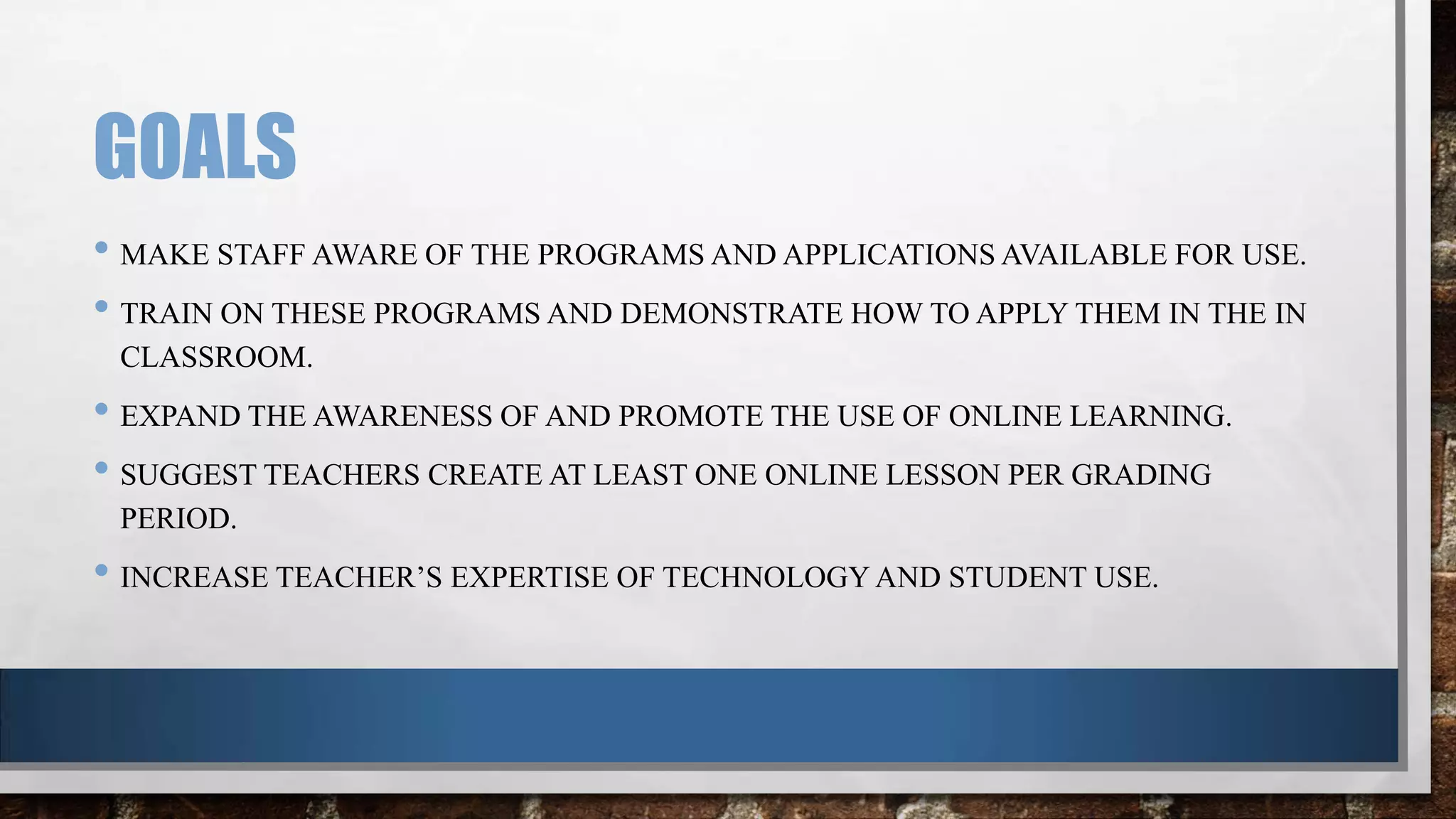 GOALS
• MAKE STAFF AWARE OF THE PROGRAMS AND APPLICATIONS AVAILABLE FOR USE.
• TRAIN ON THESE PROGRAMS AND DEMONSTRATE HOW TO APPLY THEM IN THE IN
CLASSROOM.

• EXPAND THE AWARENESS OF AND PROMOTE THE USE OF ONLINE LEARNING.
• SUGGEST TEACHERS CREATE AT LEAST ONE ONLINE LESSON PER GRADING
PERIOD.

• INCREASE TEACHER’S EXPERTISE OF TECHNOLOGY AND STUDENT USE.

 