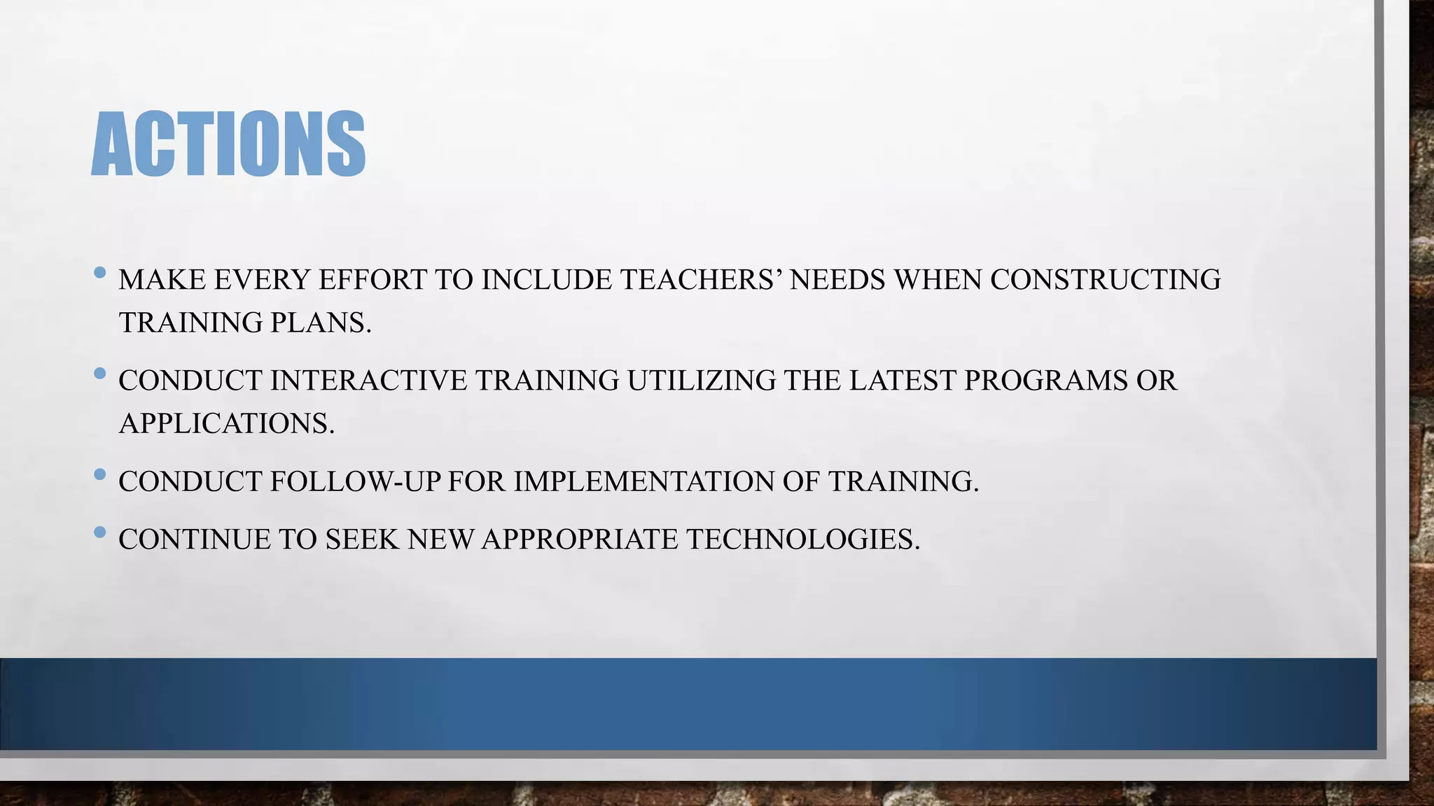 ACTIONS
• MAKE EVERY EFFORT TO INCLUDE TEACHERS’ NEEDS WHEN CONSTRUCTING
TRAINING PLANS.

• CONDUCT INTERACTIVE TRAINING UTILIZING THE LATEST PROGRAMS OR
APPLICATIONS.

• CONDUCT FOLLOW-UP FOR IMPLEMENTATION OF TRAINING.
• CONTINUE TO SEEK NEW APPROPRIATE TECHNOLOGIES.

 