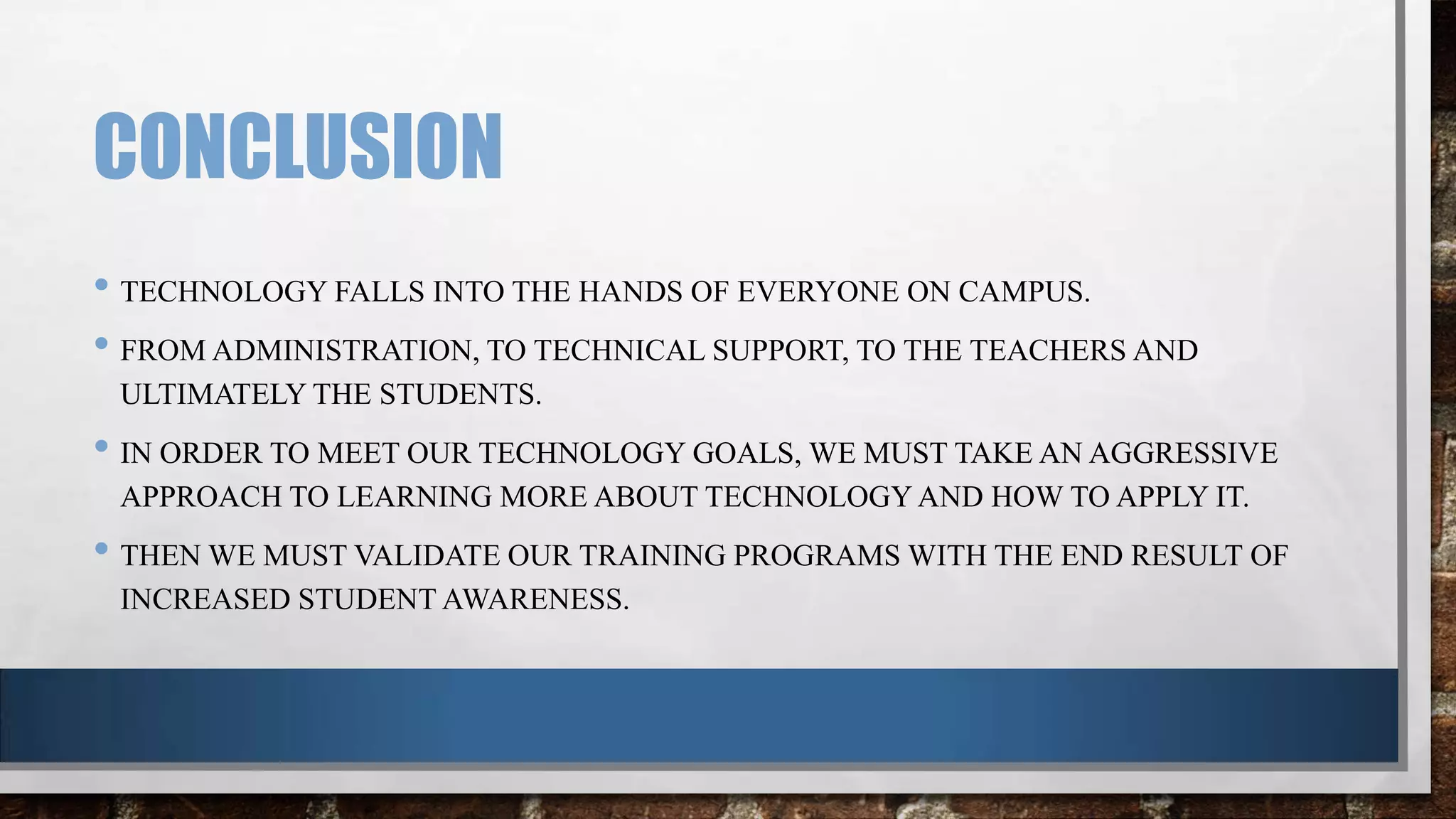 CONCLUSION
• TECHNOLOGY FALLS INTO THE HANDS OF EVERYONE ON CAMPUS.
• FROM ADMINISTRATION, TO TECHNICAL SUPPORT, TO THE TEACHERS AND
ULTIMATELY THE STUDENTS.

• IN ORDER TO MEET OUR TECHNOLOGY GOALS, WE MUST TAKE AN AGGRESSIVE
APPROACH TO LEARNING MORE ABOUT TECHNOLOGY AND HOW TO APPLY IT.

• THEN WE MUST VALIDATE OUR TRAINING PROGRAMS WITH THE END RESULT OF
INCREASED STUDENT AWARENESS.

 