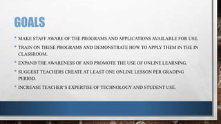 GOALS
• MAKE STAFF AWARE OF THE PROGRAMS AND APPLICATIONS AVAILABLE FOR USE.
• TRAIN ON THESE PROGRAMS AND DEMONSTRATE HOW TO APPLY THEM IN THE IN
CLASSROOM.

• EXPAND THE AWARENESS OF AND PROMOTE THE USE OF ONLINE LEARNING.
• SUGGEST TEACHERS CREATE AT LEAST ONE ONLINE LESSON PER GRADING
PERIOD.

• INCREASE TEACHER’S EXPERTISE OF TECHNOLOGY AND STUDENT USE.

 