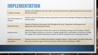 IMPLEMENTATION
Collegial Learning

Active Participation of
Teachers

Teachers will collaborate with each other in professional networks emphasizing best practices and new
found technologies.
Teachers will seek technology training opportunities and actively participate sharing knowledge on and
around campus.

Ongoing Process

Teachers will practice technology skills throughout the year. Experiment with programs and
applications while refining their skills.

Sufficient time

Administration will create a climate that works to fit technology training into the training schedule.
One of the biggest obstacles to overcome is finding enough time to participate in technology training.
The campus will consider dedicating one-fourth of staff development time to technology training.

Technical assistance
and support

Teachers need access to reliable time-sensitive technical support. When teachers encounter difficulties
they need immediate support otherwise teachers will lose interest (Rodriguez, 2000).

 