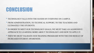 CONCLUSION
• TECHNOLOGY FALLS INTO THE HANDS OF EVERYONE ON CAMPUS.
• FROM ADMINISTRATION, TO TECHNICAL SUPPORT, TO THE TEACHERS AND
ULTIMATELY THE STUDENTS.

• IN ORDER TO MEET OUR TECHNOLOGY GOALS, WE MUST TAKE AN AGGRESSIVE
APPROACH TO LEARNING MORE ABOUT TECHNOLOGY AND HOW TO APPLY IT.

• THEN WE MUST VALIDATE OUR TRAINING PROGRAMS WITH THE END RESULT OF
INCREASED STUDENT AWARENESS.

 