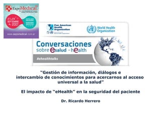 “Gestión de información, diálogos e 
intercambio de conocimientos para acercarnos al acceso 
universal a la salud”
El impacto de “eHealth” en la seguridad del paciente
Dr. Ricardo Herrero
 