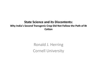 State Science and its Discontents:
Why India's Second Transgenic Crop Did Not Follow the Path of Bt
                            Cotton




                   Ronald J. Herring
                   Cornell University
 