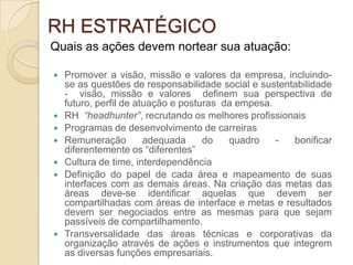 RH ESTRATÉGICO
Quais as ações devem nortear sua atuação:

   Promover a visão, missão e valores da empresa, incluindo-
    se as questões de responsabilidade social e sustentabilidade
    - visão, missão e valores definem sua perspectiva de
    futuro, perfil de atuação e posturas da empesa.
   RH “headhunter”, recrutando os melhores profissionais
   Programas de desenvolvimento de carreiras
   Remuneração         adequada     do   quadro    -  bonificar
    diferentemente os “diferentes”
   Cultura de time, interdependência
   Definição do papel de cada área e mapeamento de suas
    interfaces com as demais áreas. Na criação das metas das
    áreas deve-se identificar aquelas que devem ser
    compartilhadas com áreas de interface e metas e resultados
    devem ser negociados entre as mesmas para que sejam
    passíveis de compartilhamento.
   Transversalidade das áreas técnicas e corporativas da
    organização através de ações e instrumentos que integrem
    as diversas funções empresariais.
 