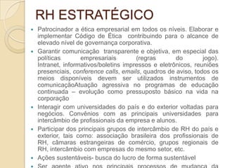 RH ESTRATÉGICO
   Patrocinador a ética empresarial em todos os níveis. Elaborar e
    implementar Código de Ética contribuindo para o alcance de
    elevado nível de governança corporativa.
   Garantir comunicação transparente e objetiva, em especial das
    políticas       empresariais        (regras       do        jogo).
    Intranet, informativos/boletins impressos e eletrônicos, reuniões
    presenciais, conference calls, emails, quadros de aviso, todos os
    meios disponíveis devem ser utilizados instrumentos de
    comunicaçãoAtuação agressiva no programas de educação
    continuada – evolução como pressuposto básico na vida na
    corporação
   Interagir com universidades do país e do exterior voltadas para
    negócios. Convênios com as principais universidades para
    intercâmbio de profissionais da empresa e alunos.
   Participar dos principais grupos de intercâmbio de RH do país e
    exterior, tais como: associação brasileira dos profissionais de
    RH, câmaras estrangeiras de comércio, grupos regionais de
    RH, intercâmbio com empresas do mesmo setor, etc.
   Ações sustentáveis- busca do lucro de forma sustentável
 