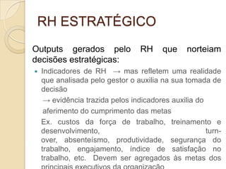 RH ESTRATÉGICO
Outputs gerados pelo              RH     que    norteiam
decisões estratégicas:
   Indicadores de RH → mas refletem uma realidade
    que analisada pelo gestor o auxilia na sua tomada de
    decisão
     → evidência trazida pelos indicadores auxilia do
     aferimento do cumprimento das metas
    Ex. custos da força de trabalho, treinamento e
    desenvolvimento,                                  turn-
    over, absenteísmo, produtividade, segurança do
    trabalho, engajamento, índice de satisfação no
    trabalho, etc. Devem ser agregados às metas dos
 