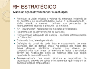 RH ESTRATÉGICO
Quais as ações devem nortear sua atuação:

   Promover a visão, missão e valores da empresa, incluindo-se
    as questões de responsabilidade social e sustentabilidade -
    visão, missão e valores           definem sua perspectiva de
    futuro, perfil de atuação e posturas da empesa.
   RH “headhunter”, recrutando os melhores profissionais
   Programas de desenvolvimento de carreiras
   Remuneração adequada do quadro - bonificar diferentemente
    os “diferentes”
   Cultura de time, interdependência
   Definição do papel de cada área e mapeamento de suas
    interfaces com as demais áreas. Na criação das metas das
    áreas deve-se identificar aquelas que devem ser
    compartilhadas com áreas de interface e metas e resultados
    devem ser negociados entre as mesmas para que sejam
    passíveis de compartilhamento.
   Transversalidade das áreas técnicas e corporativas da
    organização através de ações e instrumentos que integrem as
    diversas funções empresariais.
 