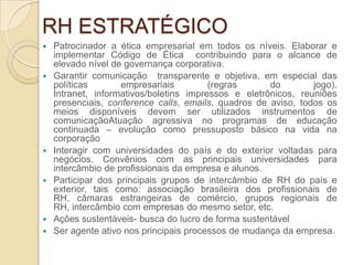RH ESTRATÉGICO
   Patrocinador a ética empresarial em todos os níveis. Elaborar e
    implementar Código de Ética contribuindo para o alcance de
    elevado nível de governança corporativa.
   Garantir comunicação transparente e objetiva, em especial das
    políticas       empresariais         (regras      do        jogo).
    Intranet, informativos/boletins impressos e eletrônicos, reuniões
    presenciais, conference calls, emails, quadros de aviso, todos os
    meios disponíveis devem ser utilizados instrumentos de
    comunicaçãoAtuação agressiva no programas de educação
    continuada – evolução como pressuposto básico na vida na
    corporação
   Interagir com universidades do país e do exterior voltadas para
    negócios. Convênios com as principais universidades para
    intercâmbio de profissionais da empresa e alunos.
   Participar dos principais grupos de intercâmbio de RH do país e
    exterior, tais como: associação brasileira dos profissionais de
    RH, câmaras estrangeiras de comércio, grupos regionais de
    RH, intercâmbio com empresas do mesmo setor, etc.
   Ações sustentáveis- busca do lucro de forma sustentável
   Ser agente ativo nos principais processos de mudança da empresa.
 