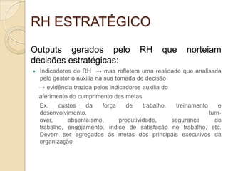 RH ESTRATÉGICO
Outputs gerados pelo                     RH      que   norteiam
decisões estratégicas:
   Indicadores de RH → mas refletem uma realidade que analisada
    pelo gestor o auxilia na sua tomada de decisão
    → evidência trazida pelos indicadores auxilia do
    aferimento do cumprimento das metas
    Ex.    custos   da   força    de    trabalho,  treinamento     e
    desenvolvimento,                                           turn-
    over,     absenteísmo,     produtividade,     segurança      do
    trabalho, engajamento, índice de satisfação no trabalho, etc.
    Devem ser agregados às metas dos principais executivos da
    organização
 