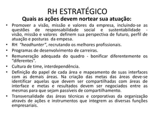 RH ESTRATÉGICO
       Quais as ações devem nortear sua atuação:
• Promover a visão, missão e valores da empresa, incluindo-se as
  questões de responsabilidade social e sustentabilidade -
  visão, missão e valores definem sua perspectiva de futuro, perfil de
  atuação e posturas da empesa.
• RH “headhunter”, recrutando os melhores profissionais.
• Programas de desenvolvimento de carreiras.
• Remuneração adequada do quadro - bonificar diferentemente os
  “diferentes”.
• Cultura de time, interdependência.
• Definição do papel de cada área e mapeamento de suas interfaces
  com as demais áreas. Na criação das metas das áreas deve-se
  identificar aquelas que devem ser compartilhadas com áreas de
  interface e metas e resultados devem ser negociados entre as
  mesmas para que sejam passíveis de compartilhamento.
• Transversalidade das áreas técnicas e corporativas da organização
  através de ações e instrumentos que integrem as diversas funções
  empresariais.
 