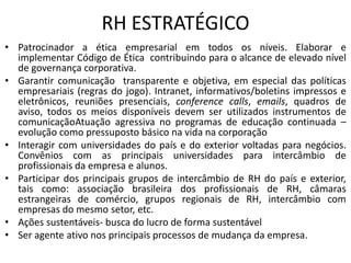 RH ESTRATÉGICO
• Patrocinador a ética empresarial em todos os níveis. Elaborar e
  implementar Código de Ética contribuindo para o alcance de elevado nível
  de governança corporativa.
• Garantir comunicação transparente e objetiva, em especial das políticas
  empresariais (regras do jogo). Intranet, informativos/boletins impressos e
  eletrônicos, reuniões presenciais, conference calls, emails, quadros de
  aviso, todos os meios disponíveis devem ser utilizados instrumentos de
  comunicaçãoAtuação agressiva no programas de educação continuada –
  evolução como pressuposto básico na vida na corporação
• Interagir com universidades do país e do exterior voltadas para negócios.
  Convênios com as principais universidades para intercâmbio de
  profissionais da empresa e alunos.
• Participar dos principais grupos de intercâmbio de RH do país e exterior,
  tais como: associação brasileira dos profissionais de RH, câmaras
  estrangeiras de comércio, grupos regionais de RH, intercâmbio com
  empresas do mesmo setor, etc.
• Ações sustentáveis- busca do lucro de forma sustentável
• Ser agente ativo nos principais processos de mudança da empresa.
 