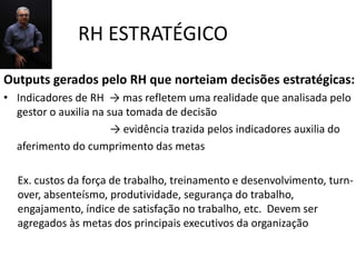 RH ESTRATÉGICO
Outputs gerados pelo RH que norteiam decisões estratégicas:
• Indicadores de RH → mas refletem uma realidade que analisada pelo
  gestor o auxilia na sua tomada de decisão
                       → evidência trazida pelos indicadores auxilia do
  aferimento do cumprimento das metas

  Ex. custos da força de trabalho, treinamento e desenvolvimento, turn-
  over, absenteísmo, produtividade, segurança do trabalho,
  engajamento, índice de satisfação no trabalho, etc. Devem ser
  agregados às metas dos principais executivos da organização
 