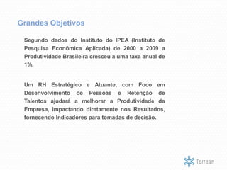 Segundo dados do Instituto do IPEA (Instituto de
Pesquisa Econômica Aplicada) de 2000 a 2009 a
Produtividade Brasileira cresceu a uma taxa anual de
1%.
Um RH Estratégico e Atuante, com Foco em
Desenvolvimento de Pessoas e Retenção de
Talentos ajudará a melhorar a Produtividade da
Empresa, impactando diretamente nos Resultados,
fornecendo Indicadores para tomadas de decisão.
Grandes Objetivos
 