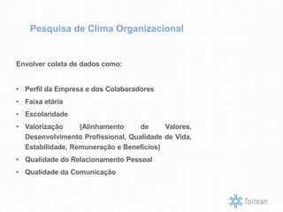 Envolver coleta de dados como:
• Perfil da Empresa e dos Colaboradores
• Faixa etária
• Escolaridade
• Valorização (Alinhamento de Valores,
Desenvolvimento Profissional, Qualidade de Vida,
Estabilidade, Remuneração e Benefícios)
• Qualidade do Relacionamento Pessoal
• Qualidade da Comunicação
Pesquisa de Clima Organizacional
 