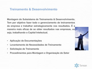Treinamento & Desenvolvimento
Montagem do Subsistema de Treinamento & Desenvolvimento.
Tem por objetivo fazer todo o gerenciamento de treinamentos
da empresa e trabalhar estrategicamente nos resultados. É a
maneira mais eficaz de se obter resultados nas empresas, ou
seja, trabalhando o Capital Intelectual.
• Aplicação de Documentações
• Levantamento de Necessidades de Treinamento
• Solicitação de Treinamento
• Procedimentos para Montagem e Organização do Setor
 