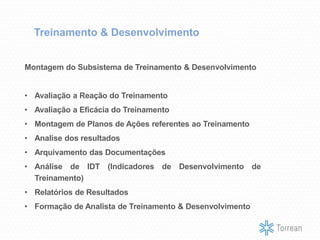 Treinamento & Desenvolvimento
Montagem do Subsistema de Treinamento & Desenvolvimento
• Avaliação a Reação do Treinamento
• Avaliação a Eficácia do Treinamento
• Montagem de Planos de Ações referentes ao Treinamento
• Analise dos resultados
• Arquivamento das Documentações
• Análise de IDT (Indicadores de Desenvolvimento de
Treinamento)
• Relatórios de Resultados
• Formação de Analista de Treinamento & Desenvolvimento
 