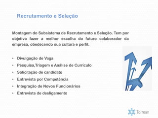 Recrutamento e Seleção
Montagem do Subsistema de Recrutamento e Seleção. Tem por
objetivo fazer a melhor escolha do futuro colaborador da
empresa, obedecendo sua cultura e perfil.
• Divulgação de Vaga
• Pesquisa,Triagem e Análise de Currículo
• Solicitação de candidato
• Entrevista por Competência
• Integração de Novos Funcionários
• Entrevista de desligamento
 