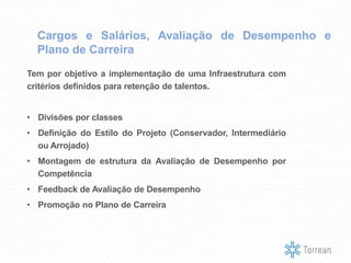 Cargos e Salários, Avaliação de Desempenho e
Plano de Carreira
Tem por objetivo a implementação de uma Infraestrutura com
critérios definidos para retenção de talentos.
• Divisões por classes
• Definição do Estilo do Projeto (Conservador, Intermediário
ou Arrojado)
• Montagem de estrutura da Avaliação de Desempenho por
Competência
• Feedback de Avaliação de Desempenho
• Promoção no Plano de Carreira
 