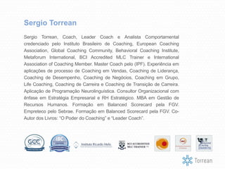 Sergio Torrean, Coach, Leader Coach e Analista Comportamental
credenciado pelo Instituto Brasileiro de Coaching, European Coaching
Association, Global Coaching Community, Behavioral Coaching Institute,
Metaforum International, BCI Accredited MLC Trainer e International
Association of Coaching Member. Master Coach pelo (IPF). Experiência em
aplicações de processo de Coaching em Vendas, Coaching de Liderança,
Coaching de Desempenho, Coaching de Negócios, Coaching em Grupo,
Life Coaching, Coaching de Carreira e Coaching de Transição de Carreira.
Aplicação de Programação Neurolinguística. Consultor Organizacional com
ênfase em Estratégia Empresarial e RH Estratégico. MBA em Gestão de
Recursos Humanos. Formação em Balanced Scorecard pela FGV.
Empreteco pelo Sebrae. Formação em Balanced Scorecard pela FGV. Co-
Autor dos Livros: “O Poder do Coaching” e “Leader Coach”.
Sergio Torrean
 