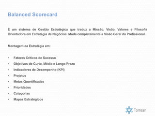Balanced Scorecard
É um sistema de Gestão Estratégica que traduz a Missão, Visão, Valores e Filosofia
Orientadora em Estratégia de Negócios. Muda completamente a Visão Geral do Profissional.
Montagem da Estratégia em:
• Fatores Críticos de Sucesso
• Objetivos de Curto, Médio e Longo Prazo
• Indicadores de Desempenho (KPI)
• Projetos
• Metas Quantificadas
• Prioridades
• Categorias
• Mapas Estratégicos
 