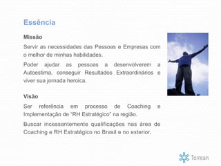 Missão
Servir as necessidades das Pessoas e Empresas com
o melhor de minhas habilidades.
Poder ajudar as pessoas a desenvolverem a
Autoestima, conseguir Resultados Extraordinários e
viver sua jornada heroica.
Visão
Ser referência em processo de Coaching e
Implementação de “RH Estratégico” na região.
Buscar incessantemente qualificações nas área de
Coaching e RH Estratégico no Brasil e no exterior.
Essência
 