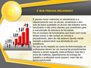 O QUE PRECISA MELHORAR?


É preciso haver melhorias no atendimento e o
relacionamento com os alunos, atualmente o tem
sido de baixa qualidade os alunos são tratados como
funcionário e não como clientes que contribuem para
a manutenção da estrutura da faculdade.
Há um excesso de funcionários que ficam com muito
tempo ocioso e não cumpri as normas e
procedimento, além de não estarem devida mente
treinado a desenvolver sua atividade de com
excelência.
No que se diz respeito ao curso de Administração os
professores devem ter um manual de procedimentos
básicos a serem seguido; cada professor hoje faz o
envio de matérias, agendamento de entrega de
trabalho e avaliações como querem; mais não de
forma estruturada.
 