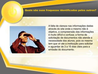 Quais são suas fraquezas identificadas pelos outros?




                 A falta de clareza nas informações dadas
                 através do site onde o mesmo não é
                 objetivo, a compreensão das informações
                 é muito difícil e confusa; a forma de
                 solicitação de documentos não atende a
                 necessidade dos alunos, pois os mesmo
                 tem que vir ate a instituição para solicitar
                 e aguardar de 3 a 15 dias úteis para a
                 emissão do documento.
 