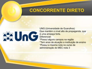 CONCORRENTE DIRETO


   UNG (Universidade de Guarulhos)
   Que mantém o nível alto de propaganda, que
   é uma ameaça forte.
   Diferencial:
   *Possui alguns campos na região
   *Tem anos de atuação a instituição de ensino
   *Possui a mesma nota no curso de
   administração do MEC nota 3
 
