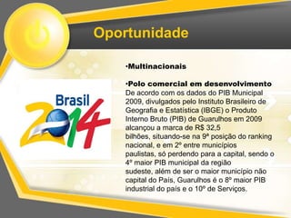 Oportunidade

    •Multinacionais

    •Polo comercial em desenvolvimento
    De acordo com os dados do PIB Municipal
    2009, divulgados pelo Instituto Brasileiro de
    Geografia e Estatística (IBGE) o Produto
    Interno Bruto (PIB) de Guarulhos em 2009
    alcançou a marca de R$ 32,5
    bilhões, situando-se na 9ª posição do ranking
    nacional, e em 2º entre municípios
    paulistas, só perdendo para a capital, sendo o
    4º maior PIB municipal da região
    sudeste, além de ser o maior município não
    capital do País, Guarulhos é o 8º maior PIB
    industrial do país e o 10º de Serviços.
 
