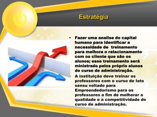 Estratégia


• Fazer uma analise do capital
  humano para identificar a
  necessidade de treinamento
  para melhora o relacionamento
  com os cliente que são os
  alunos; esse treinamento será
  ministrado pelos próprio alunos
  do curso de administração.
• A instituição deve treinar os
  professores com o curso de lato
  sensu voltado para
  Empreendedorismo para os
  professores a fim de melhorar a
  qualidade e a competitividade do
  curso de administração.
 