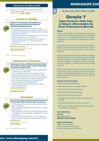 Quarta-Feira, 05 de Maio de 2010                                                              WORKSHOPS EXP
     08h50 Abertura do 2º dia da Conferência pelo Presidente de Mesa
           Antonio Geraldo Wolff, Consultor em Recursos Humanos para as              1            Quarta-feira, 05 de Maio de 2010




                                                                                            P
                                                                                          HO
           empresas do grupo SEMP TOSHIBA




                                                                                        KS
                                                                                      OR
                                                                                                         Geração Y




                                                                                     W
                        GESTÃO DE CARREIRA

     09h00 Avaliação de Desempenho por Competências:
                                                                                            Supere Barreiras e Saiba Como
             Utilize como uma Ferramenta Estratégica de                                     se Adequar a Necessidades dos
             Competitividade Organizacional                                                 Novos Proﬁssionais do Mercado
   ESTUDO    • Como a avaliação de desempenho e o mapeamento das
   DE CASO
                competências colaboram para o planejamento estratégico de RH
             • Conheça as novas metodologias e práticas utilizadas como modelo
                                                                                          Objetivo:
                de gestão por competências                                                Qual é o perﬁl da Geração Y, que está entrando no mercado de
             • Saiba como garantir que o modelo seja evolutivo de acordo com as           trabalho? Como entender esses proﬁssionais cuja familiaridade
                estratégias corporativas e os novos desaﬁos                               com a internet e o computador lhes permitiu desenvolver
             • Plano de sucessão de carreira: aspectos críticos de relacionar a           competências e características tão diferentes das gerações
                avaliação de desempenho com as estratégias do negócio e                   anteriores?
                como superá-las
             • Mensure e avalie os resultados ao implementar as novas metodologias
                                                                                          Eles chegam, tem ânsia de aprender, não respeitam hierarquia,
             Miriam Branco da Cunha
             Diretora Executiva de Recursos Humanos
                                                                                          adoram trabalhar em equipe, são individualistas na hora de
             SBIB ALBERT EINSTEIN                                                         atingir metas. Mais do que tudo, tem pressa de subir degraus
                                                                                          na empresa.

     10h00 Coffee Break e Networking                                                      Atraí-los é fácil, pois são seduzidos pela novidade. Complicado é
                                                                                          desenvolvê-los e retê-los. Por isso, precisam muito de orientação
                                                                                          clara sobre o que fazer na empresa. As facilidades comuns aos
                 REMUNERAÇÃO ESTRATÉGICA                                                  indivíduos da geração Y os deixaram ansiosos por avanços,
     10h30 Remuneração: Adote um Modelo Equilibrado Atrelado                              mas pouco dispostos a enfrentar obstáculos de superação
             com os Valores da Organização como uma Alternativa                           na carreira.
             na Atuação Estratégica do RH
   ESTUDO    • Remuneração total: qual a postura da empresa, como desenvolver             O objetivo desse workshop é apresentar como gerenciar essa
   DE CASO                                                                                nova geração e quais os desafios a serem superados para
                o marketing para os colaboradores?
             • Saiba como a remuneração estratégica pode funcionar como                   garantir a sustentabilidade dos negócios, ao mesmo tempo que
                alavanca estratégica para aprimorar os resultados do negócio              aprendem a falar a mesma língua daqueles que os conduzirão
             • Remuneração variável: conheça métricas para gerenciar impacto e            nos próximos anos.
                os resultados alcançados para a companhia e colaboradores
             • Pacote de benefícios ﬂexíveis pode ser considerado uma                     Principais Tópicos Abordados:
                ferramenta estratégica de atração de talentos?
             • Plano de previdência privada: supere as barreiras e avalie os              • Deﬁna o perﬁl desses proﬁssionais
                impactos de implementação                                                 • Saiba como desenvolver uma gestão inovadora
             Luciana Pavam Ezequiel
             Diretora de Recursos Humanos                                                 • Como atrair e liderar esses proﬁssionais?
             DHL EXPRESS BRAZIL
                                                                                          • Desaﬁos como ferramenta motivacional
                                                                                          • Assegure um bom clima organizacional
                                RESULTADOS
                                                                                          • Estratégias para reconhecer e avaliar o desempenho nas
     11h30 Plano de Ação: Utilize Indicadores de Desempenho como                            atividades
             Ferramenta de Gestão da Área de Recursos Humanos
                                                                                          • Pacote de benefícios ﬂexíveis pode ser um atrativo?
             • Construa indicadores que permitam embasar a tomada de decisão
   ESTUDO       com visão estratégica
   DE CASO                                                                                • Plano de carreira: quebre paradigmas e saiba como superar
             • Deﬁna indicadores de desempenho para acompanhar os resultados                as expectativas dessa geração
                de gestão da área
             • Utilize indicadores e posicione o RH de forma estratégica fazendo          Líder do Workshop:
                um comparativo entre suas atividades, o planejamento e as metas
                da corporação                                                             Ruy Leal
             • Avalie os indicadores de desempenho e mensure a prestação de               Superintendente Geral
                serviço de recursos humanos a seus clientes internos e externos           INSTITUTO VIA DE ACESSO
             Ana Paula Cesar
             Diretora de Recursos Humanos                                                 Agenda do Workshop 1:
             GRUPO HABIB’S                                                                13h30 – Início do workshop
                                                                                          15h30 – Encerramento do workshop
     12h30 Encerramento da Conferência                                                    Haverá Intervalo para café e networking




m.br • www.informagroup.com.br/rh
 