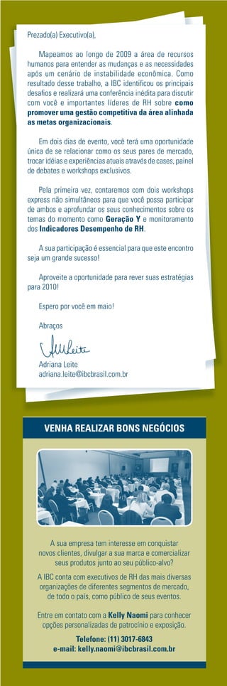 Prezado(a) Executivo(a),

    Mapeamos ao longo de 2009 a área de recursos
humanos para entender as mudanças e as necessidades
após um cenário de instabilidade econômica. Como
resultado desse trabalho, a IBC identiﬁcou os principais
desaﬁos e realizará uma conferência inédita para discutir
com você e importantes líderes de RH sobre como
promover uma gestão competitiva da área alinhada
as metas organizacionais.

    Em dois dias de evento, você terá uma oportunidade
única de se relacionar como os seus pares de mercado,
trocar idéias e experiências atuais através de cases, painel
de debates e workshops exclusivos.

    Pela primeira vez, contaremos com dois workshops
express não simultâneos para que você possa participar
de ambos e aprofundar os seus conhecimentos sobre os
temas do momento como Geração Y e monitoramento
dos Indicadores Desempenho de RH.

    A sua participação é essencial para que este encontro
seja um grande sucesso!

    Aproveite a oportunidade para rever suas estratégias
para 2010!

    Espero por você em maio!

    Abraços



    Adriana Leite
    adriana.leite@ibcbrasil.com.br




      VENHA REALIZAR BONS NEGÓCIOS




       A sua empresa tem interesse em conquistar
    novos clientes, divulgar a sua marca e comercializar
         seus produtos junto ao seu público-alvo?
   A IBC conta com executivos de RH das mais diversas
   organizações de diferentes segmentos de mercado,
      de todo o país, como público de seus eventos.

   Entre em contato com a Kelly Naomi para conhecer
    opções personalizadas de patrocínio e exposição.
                Telefone: (11) 3017-6843
         e-mail: kelly.naomi@ibcbrasil.com.br
 