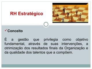 RH Estratégico

Conceito
É a gestão que privilegia como objetivo
fundamental, através de suas intervenções, a
otrimização dos resultados finais da Organização e
da qualidade dos talentos que a compõem.

 