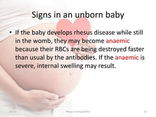 Signs in an unborn baby
• If the baby develops rhesus disease while still
in the womb, they may become anaemic
because their RBCs are being destroyed faster
than usual by the antibodies. If the anaemic is
severe, internal swelling may result.
Oct-15 10Rhesus Incompatibility
 