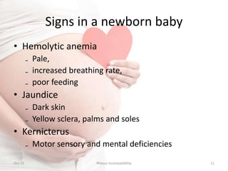 Signs in a newborn baby
• Hemolytic anemia
₋ Pale,
₋ increased breathing rate,
₋ poor feeding
• Jaundice
₋ Dark skin
₋ Yellow sclera, palms and soles
• Kernicterus
₋ Motor sensory and mental deficiencies
Oct-15 Rhesus Incompatibility 11
 